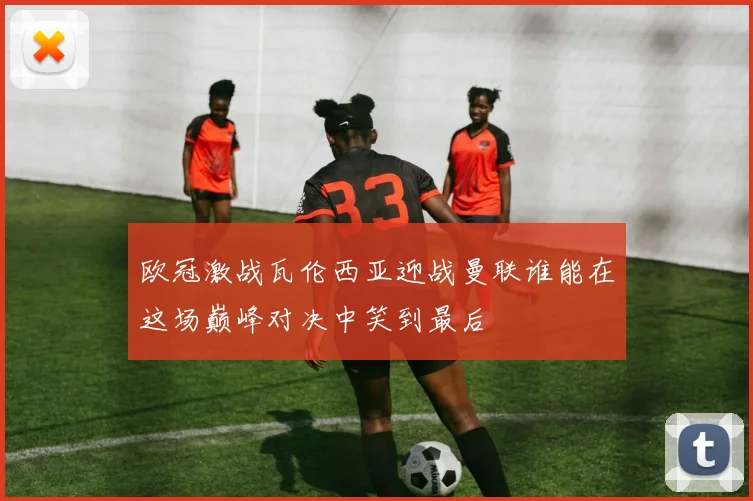 欧冠激战瓦伦西亚迎战曼联谁能在这场巅峰对决中笑到最后