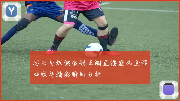 志杰与权健激战正酣直播盛况全程回顾与精彩瞬间分析