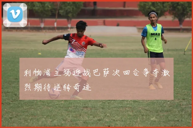 利物浦主场迎战巴萨次回合争夺激烈期待逆转奇迹