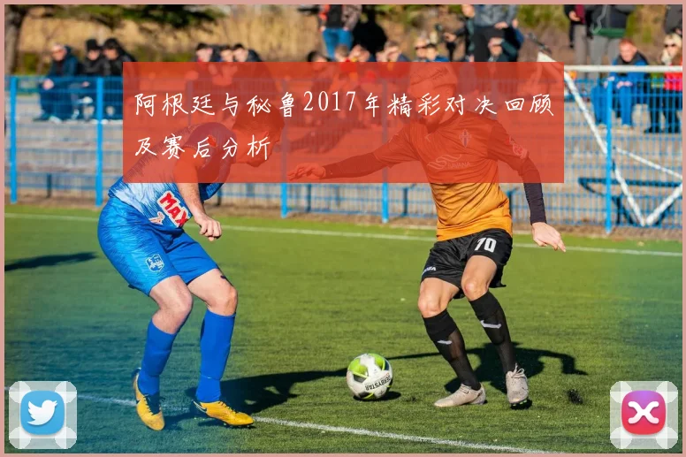 阿根廷与秘鲁2017年精彩对决回顾及赛后分析