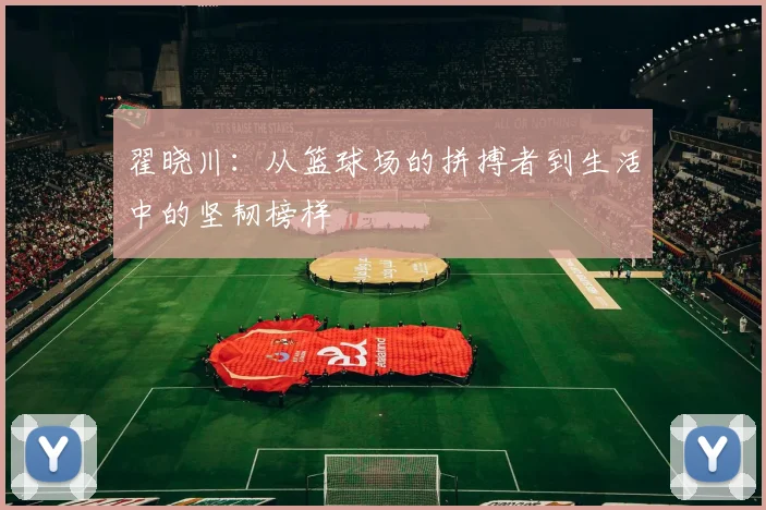 翟晓川：从篮球场的拼搏者到生活中的坚韧榜样