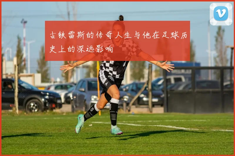 古铁雷斯的传奇人生与他在足球历史上的深远影响