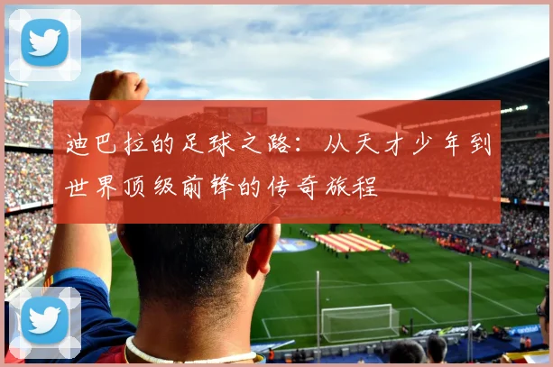 迪巴拉的足球之路：从天才少年到世界顶级前锋的传奇旅程