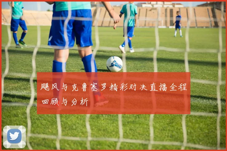 飓风与克鲁塞罗精彩对决直播全程回顾与分析