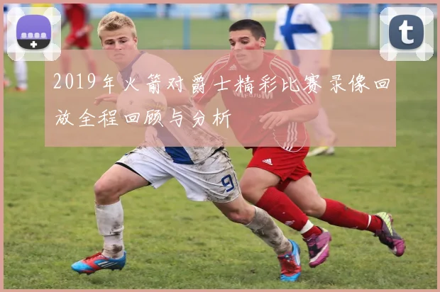 2019年火箭对爵士精彩比赛录像回放全程回顾与分析