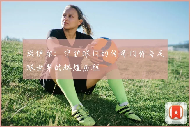 诺伊尔：守护球门的传奇门将与足球世界的辉煌历程