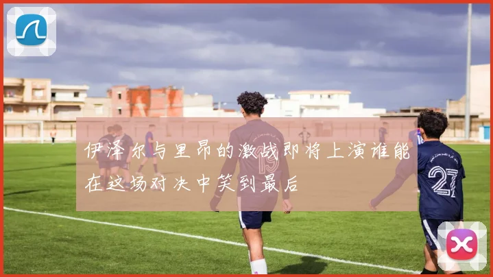 伊泽尔与里昂的激战即将上演谁能在这场对决中笑到最后