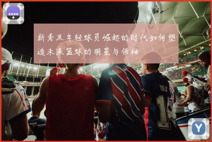 新秀及年轻球员崛起的时代如何塑造未来篮球的明星与领袖