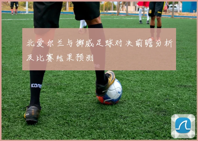 北爱尔兰与挪威足球对决前瞻分析及比赛结果预测