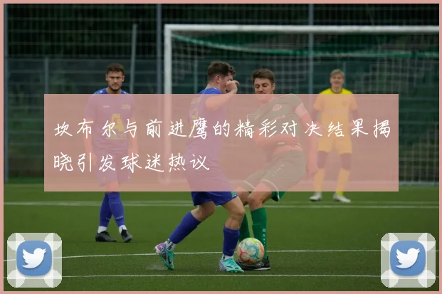 坎布尔与前进鹰的精彩对决结果揭晓引发球迷热议