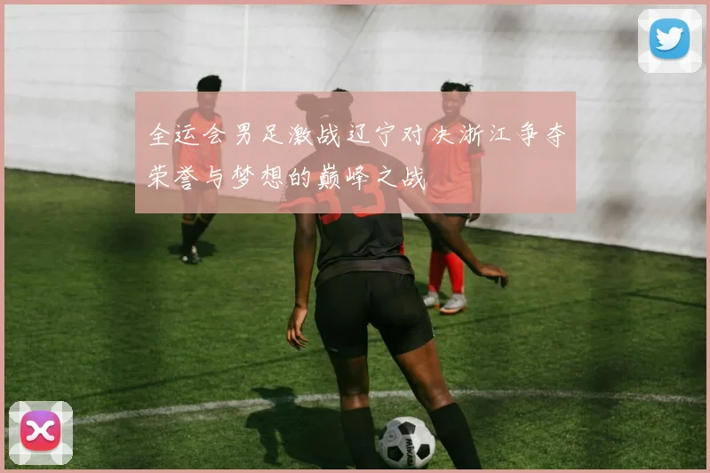 全运会男足激战辽宁对决浙江争夺荣誉与梦想的巅峰之战