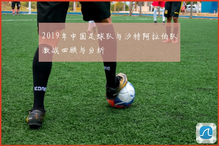 2019年中国足球队与沙特阿拉伯队激战回顾与分析