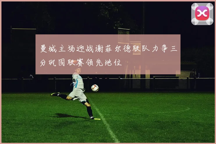 曼城主场迎战谢菲尔德联队力争三分巩固联赛领先地位