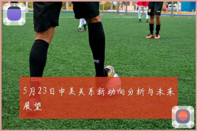 5月23日中美关系新动向分析与未来展望