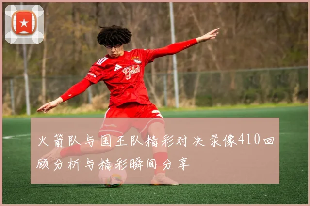 火箭队与国王队精彩对决录像410回顾分析与精彩瞬间分享