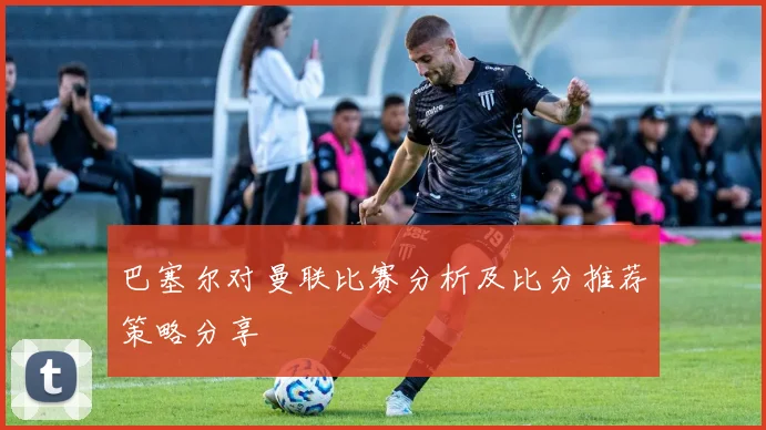 巴塞尔对曼联比赛分析及比分推荐策略分享