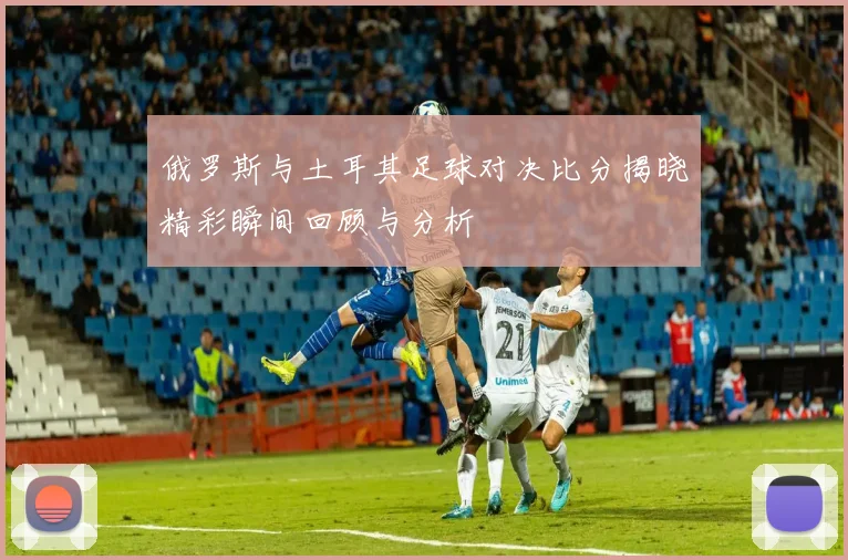 俄罗斯与土耳其足球对决比分揭晓精彩瞬间回顾与分析